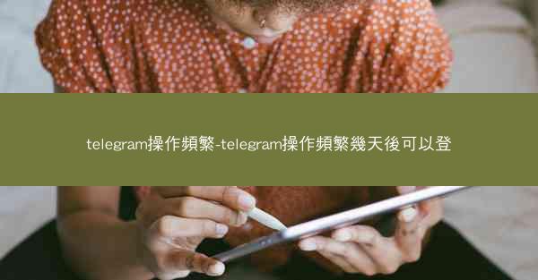 telegram操作頻繁-telegram操作頻繁幾天後可以登