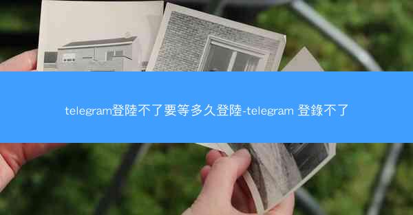 telegram登陸不了要等多久登陸-telegram 登錄不了