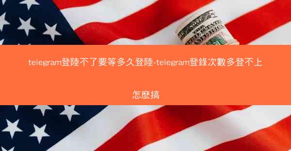 telegram登陸不了要等多久登陸-telegram登錄次數多登不上怎麽搞