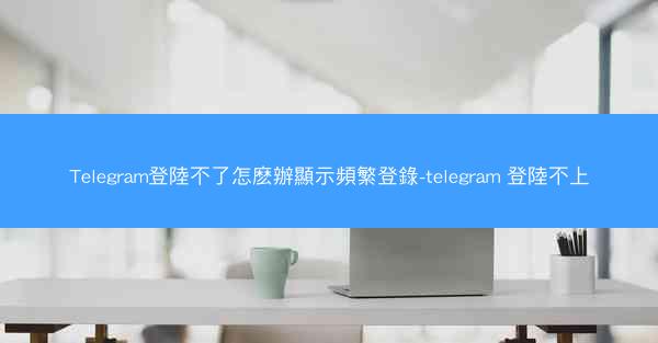Telegram登陸不了怎麽辦顯示頻繁登錄-telegram 登陸不上