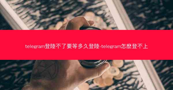 telegram登陸不了要等多久登陸-telegram怎麽登不上