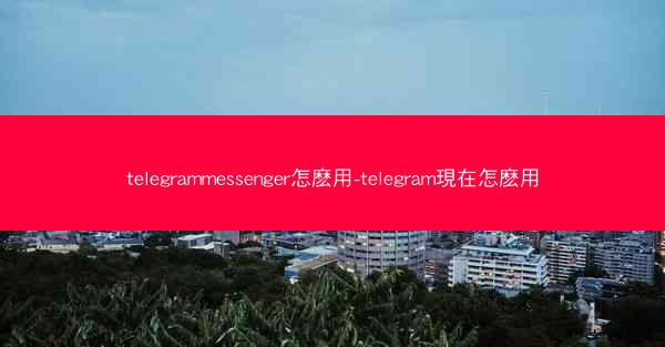 telegrammessenger怎麽用-telegram現在怎麽用