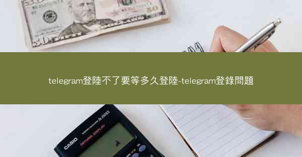 telegram登陸不了要等多久登陸-telegram登錄問題