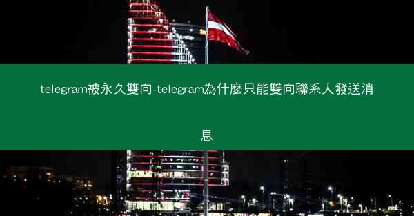 telegram被永久雙向-telegram為什麽只能雙向聯系人發送消息