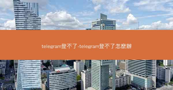 telegram登不了-telegram登不了怎麽辦