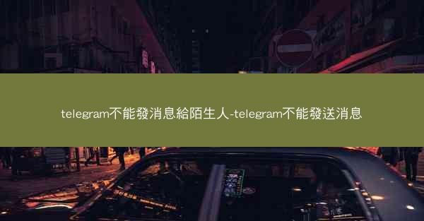 telegram不能發消息給陌生人-telegram不能發送消息