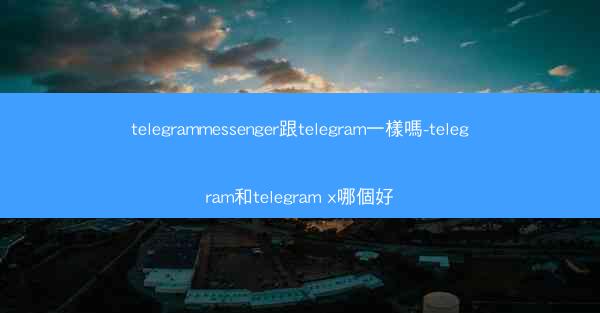 telegrammessenger跟telegram一樣嗎-telegram和telegram x哪個好