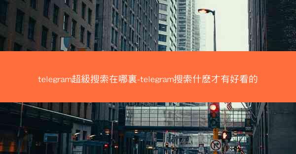 telegram超級搜索在哪裏-telegram搜索什麽才有好看的