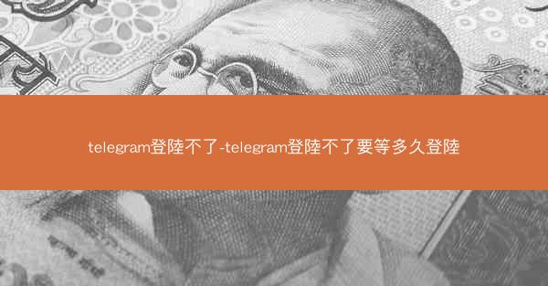 telegram登陸不了-telegram登陸不了要等多久登陸