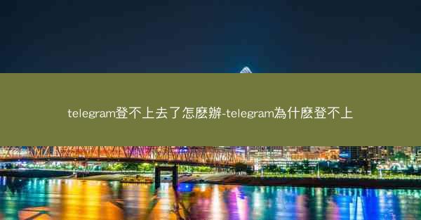 telegram登不上去了怎麽辦-telegram為什麽登不上