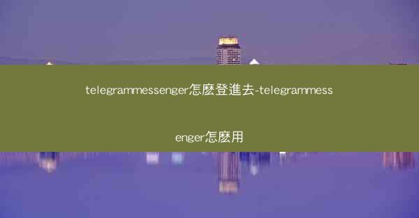 telegrammessenger怎麽登進去-telegrammessenger怎麽用