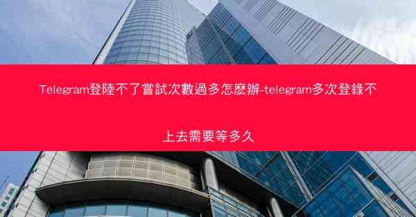 Telegram登陸不了嘗試次數過多怎麽辦-telegram多次登錄不上去需要等多久