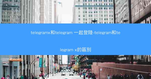 telegramx和telegram 一起登陸-telegram和telegram x的區別