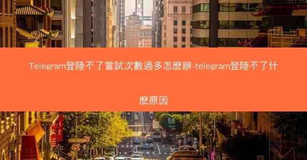 Telegram登陸不了嘗試次數過多怎麽辦-telegram登陸不了什麽原因
