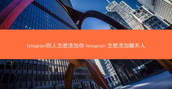 telegram別人怎麽添加你-telegram 怎麽添加聯系人