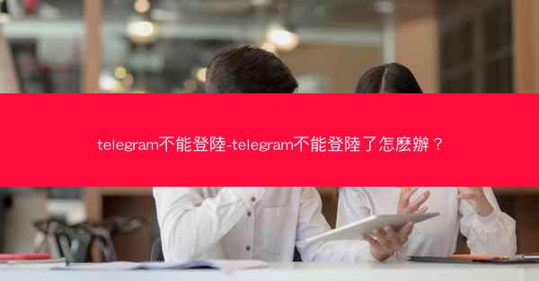 telegram不能登陸-telegram不能登陸了怎麽辦？