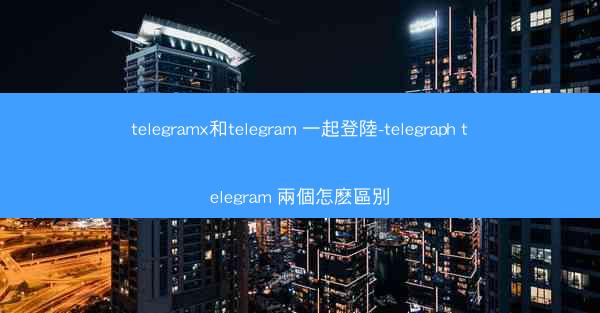 telegramx和telegram 一起登陸-telegraph telegram 兩個怎麽區別
