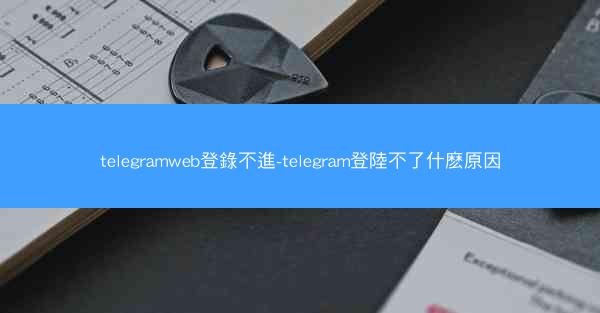 telegramweb登錄不進-telegram登陸不了什麽原因