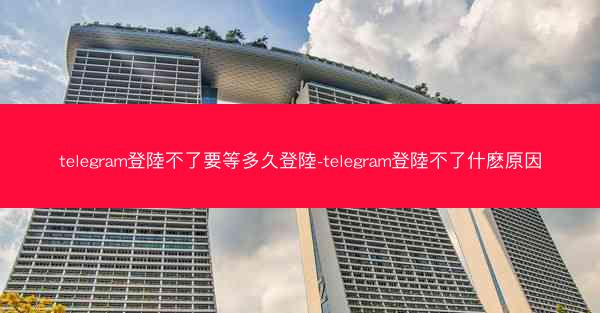 telegram登陸不了要等多久登陸-telegram登陸不了什麽原因