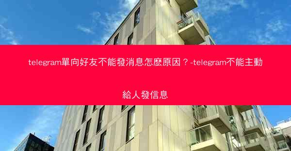 telegram單向好友不能發消息怎麽原因？-telegram不能主動給人發信息