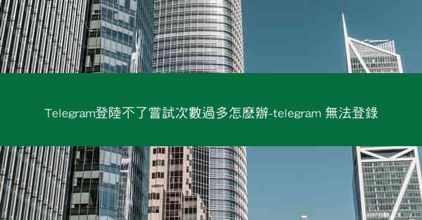 Telegram登陸不了嘗試次數過多怎麽辦-telegram 無法登錄