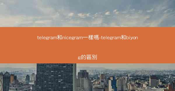 telegram和nicegram一樣嗎-telegram和biyong的區別