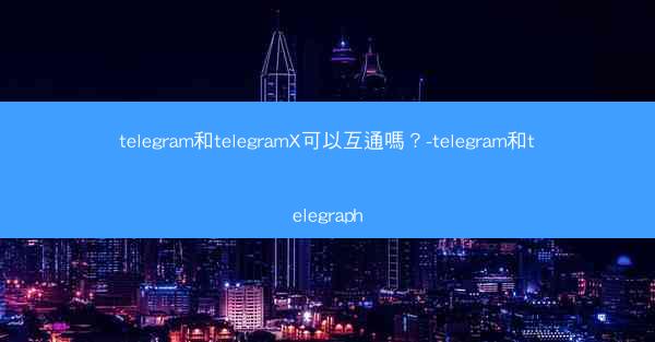 telegram和telegramX可以互通嗎？-telegram和telegraph
