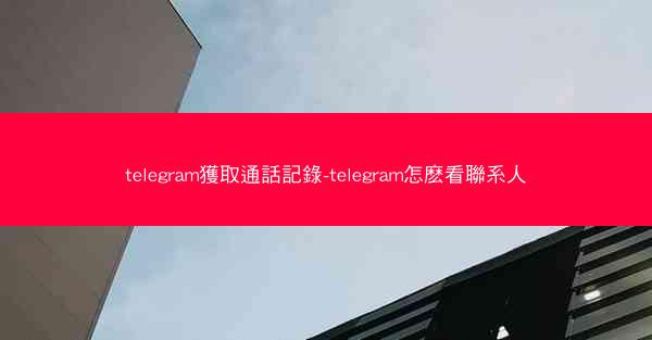 telegram獲取通話記錄-telegram怎麽看聯系人