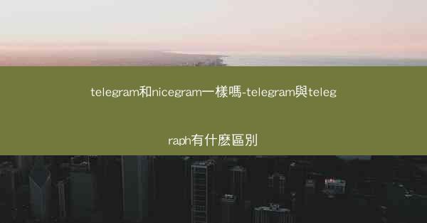 telegram和nicegram一樣嗎-telegram與telegraph有什麽區別