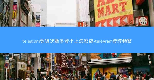 telegram登錄次數多登不上怎麽搞-telegram登陸頻繁