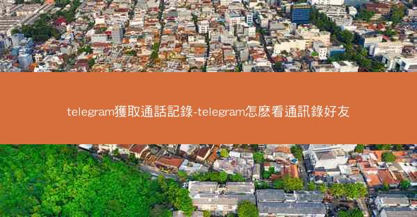 telegram獲取通話記錄-telegram怎麽看通訊錄好友