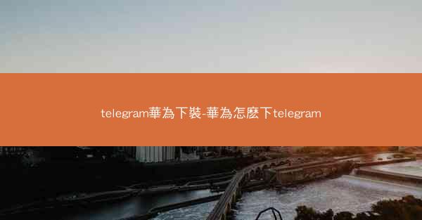 telegram華為下裝-華為怎麽下telegram