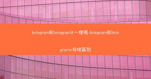 telegram和telegramX一樣嗎-telegram和telegramx有啥區別