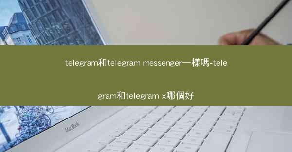 telegram和telegram messenger一樣嗎-telegram和telegram x哪個好