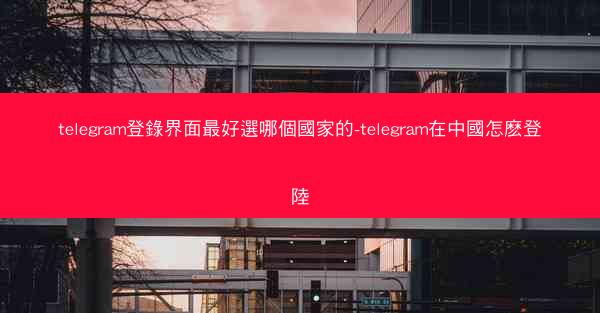 telegram登錄界面最好選哪個國家的-telegram在中國怎麽登陸