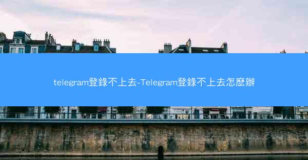 telegram登錄不上去-Telegram登錄不上去怎麽辦