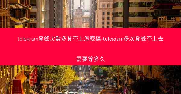 telegram登錄次數多登不上怎麽搞-telegram多次登錄不上去需要等多久