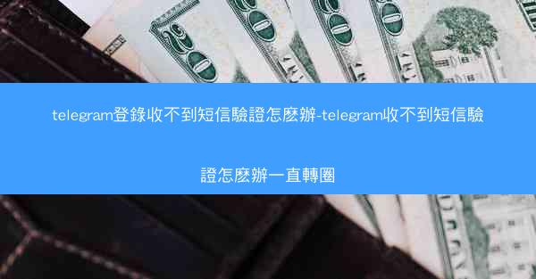 telegram登錄收不到短信驗證怎麽辦-telegram收不到短信驗證怎麽辦一直轉圈