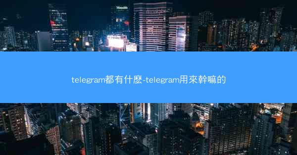 telegram都有什麽-telegram用來幹嘛的