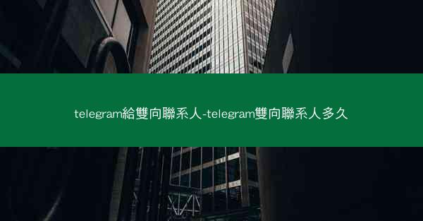 telegram給雙向聯系人-telegram雙向聯系人多久