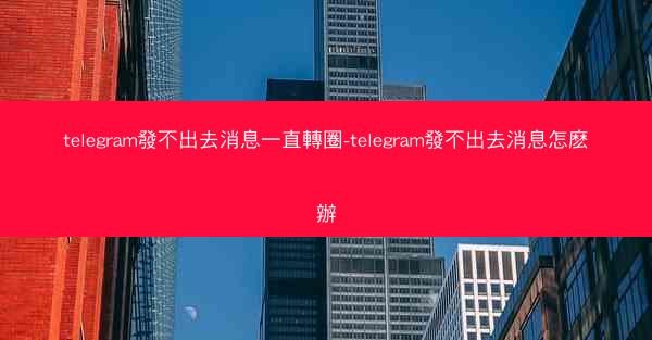 telegram發不出去消息一直轉圈-telegram發不出去消息怎麽辦