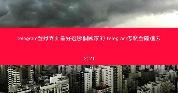 telegram登錄界面最好選哪個國家的-telegram怎麽登陸進去2021