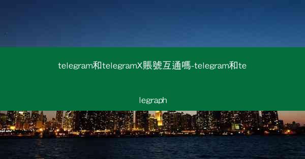 telegram和telegramX賬號互通嗎-telegram和telegraph