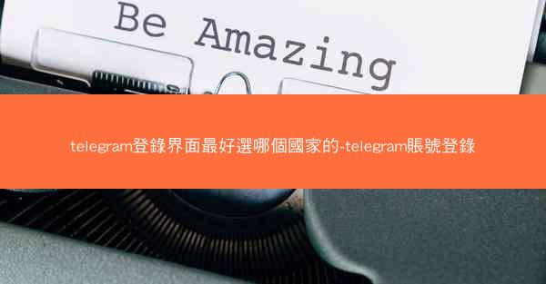telegram登錄界面最好選哪個國家的-telegram賬號登錄