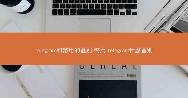 telegram和幣用的區別-幣用 telegram什麽區別