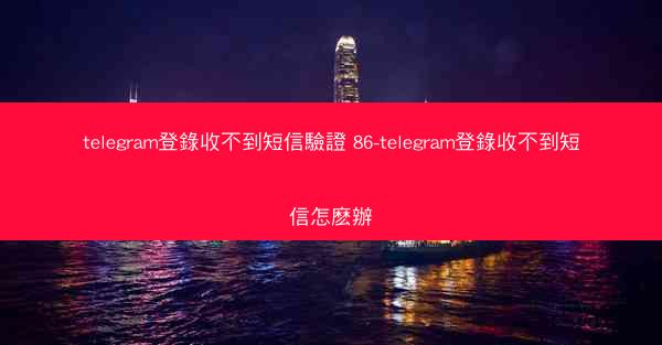 telegram登錄收不到短信驗證 86-telegram登錄收不到短信怎麽辦