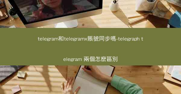 telegram和telegramx賬號同步嗎-telegraph telegram 兩個怎麽區別