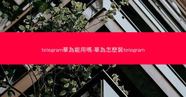 telegram華為能用嗎-華為怎麽裝telegram