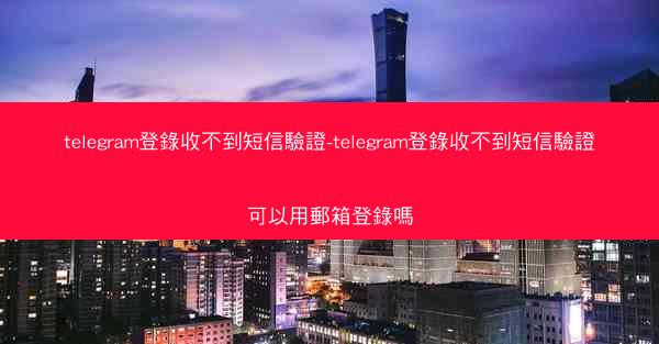 telegram登錄收不到短信驗證-telegram登錄收不到短信驗證可以用郵箱登錄嗎