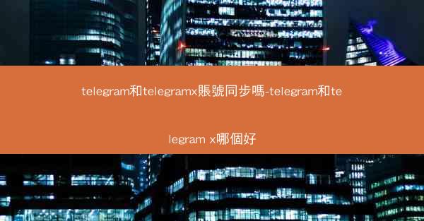 telegram和telegramx賬號同步嗎-telegram和telegram x哪個好